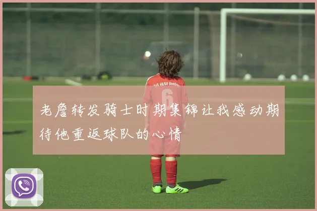 老詹转发骑士时期集锦让我感动期待他重返球队的心情