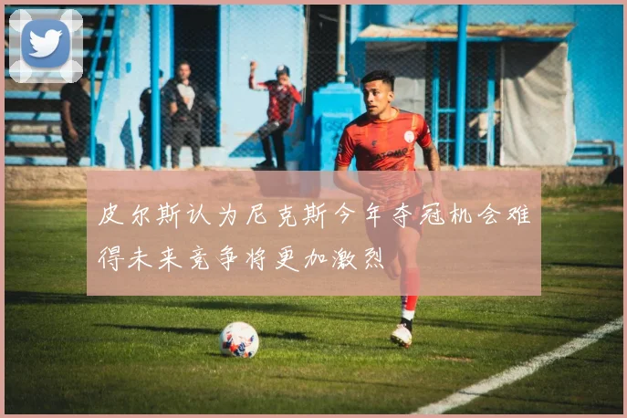皮尔斯认为尼克斯今年夺冠机会难得未来竞争将更加激烈