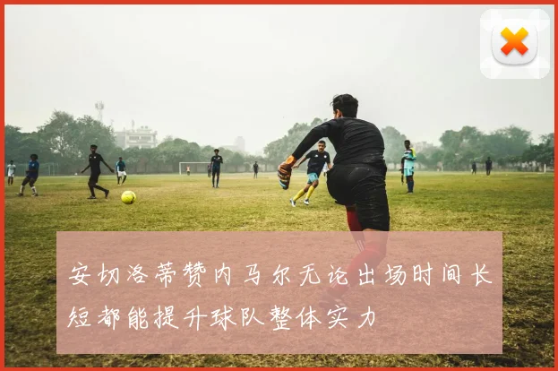 安切洛蒂赞内马尔无论出场时间长短都能提升球队整体实力