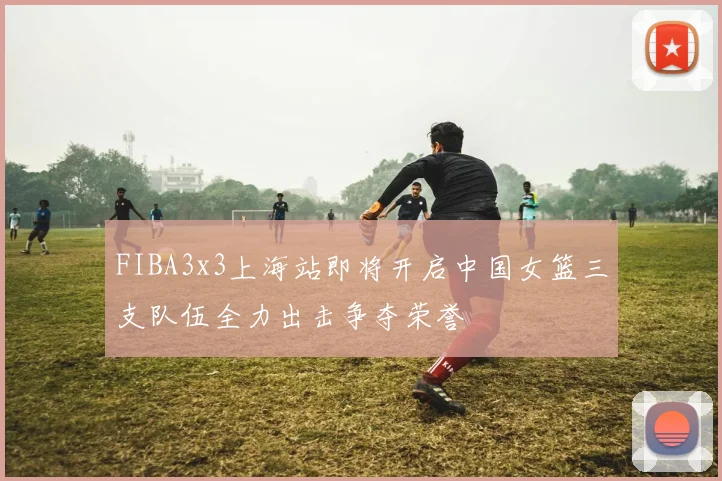 FIBA3x3上海站即将开启中国女篮三支队伍全力出击争夺荣誉