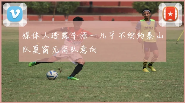 媒体人透露李源一几乎不续约泰山队夏窗无离队意向