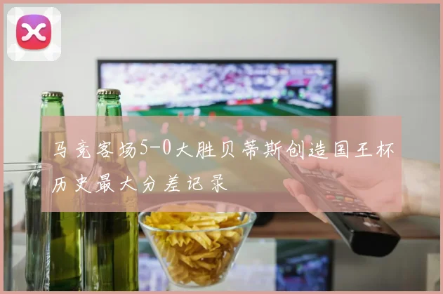 马竞客场5-0大胜贝蒂斯创造国王杯历史最大分差记录