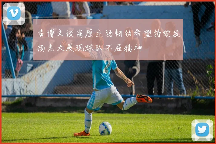 黄博文谈高原主场韧劲希望持续发扬光大展现球队不屈精神