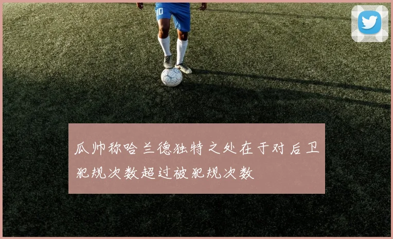 瓜帅称哈兰德独特之处在于对后卫犯规次数超过被犯规次数