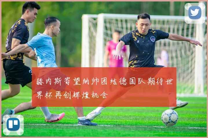 赫内斯寄望纳帅团结德国队期待世界杯再创辉煌机会