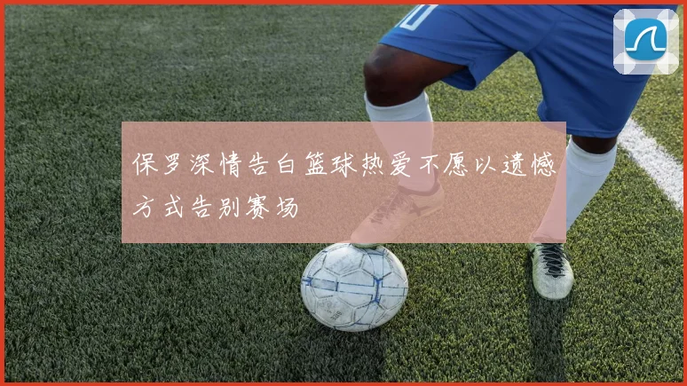 保罗深情告白篮球热爱不愿以遗憾方式告别赛场