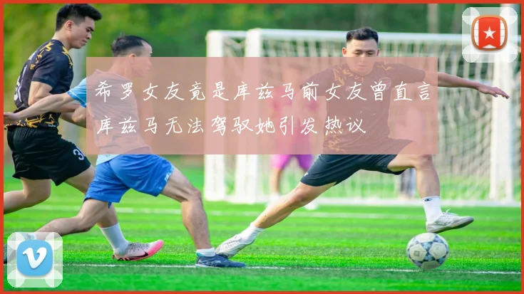希罗女友竟是库兹马前女友曾直言库兹马无法驾驭她引发热议