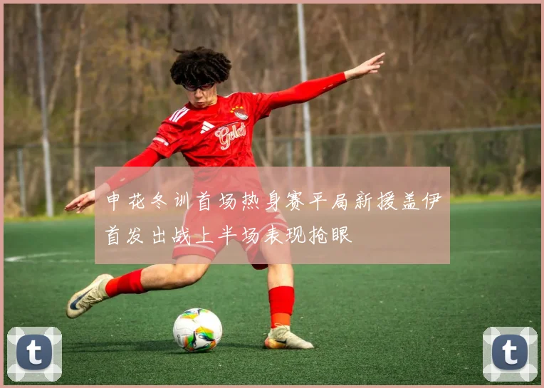 申花冬训首场热身赛平局新援盖伊首发出战上半场表现抢眼