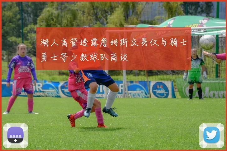 湖人高管透露詹姆斯交易仅与骑士勇士等少数球队商谈