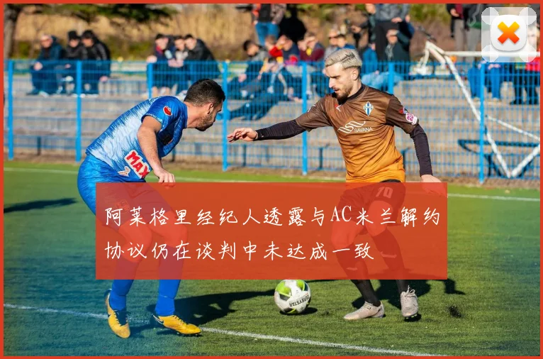 阿莱格里经纪人透露与AC米兰解约协议仍在谈判中未达成一致